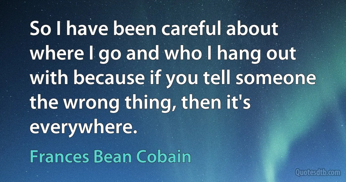 So I have been careful about where I go and who I hang out with because if you tell someone the wrong thing, then it's everywhere. (Frances Bean Cobain)