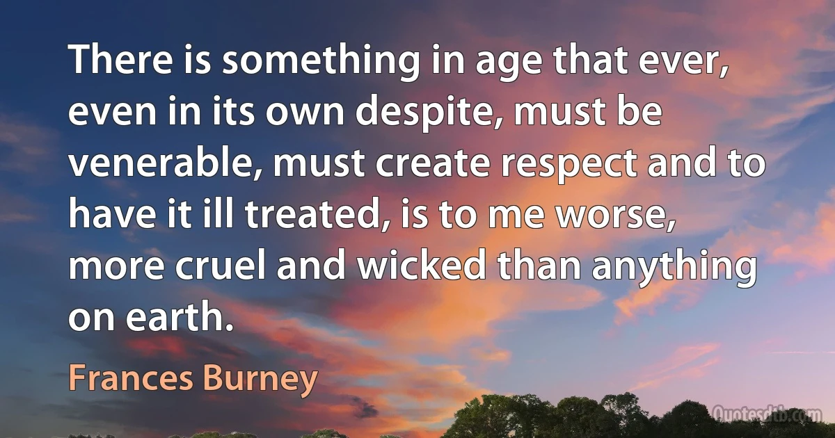 There is something in age that ever, even in its own despite, must be venerable, must create respect and to have it ill treated, is to me worse, more cruel and wicked than anything on earth. (Frances Burney)