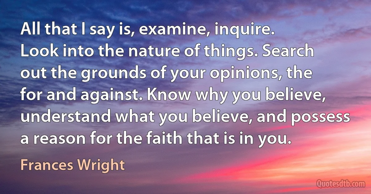 All that I say is, examine, inquire. Look into the nature of things. Search out the grounds of your opinions, the for and against. Know why you believe, understand what you believe, and possess a reason for the faith that is in you. (Frances Wright)