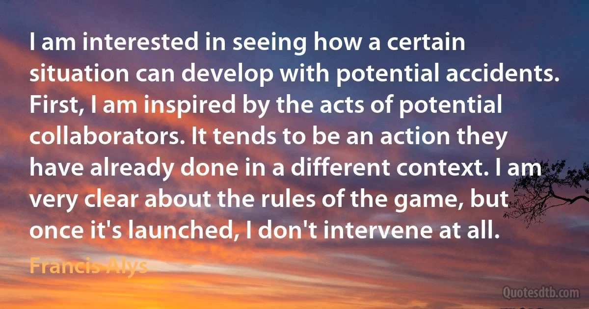 I am interested in seeing how a certain situation can develop with potential accidents. First, I am inspired by the acts of potential collaborators. It tends to be an action they have already done in a different context. I am very clear about the rules of the game, but once it's launched, I don't intervene at all. (Francis Alys)