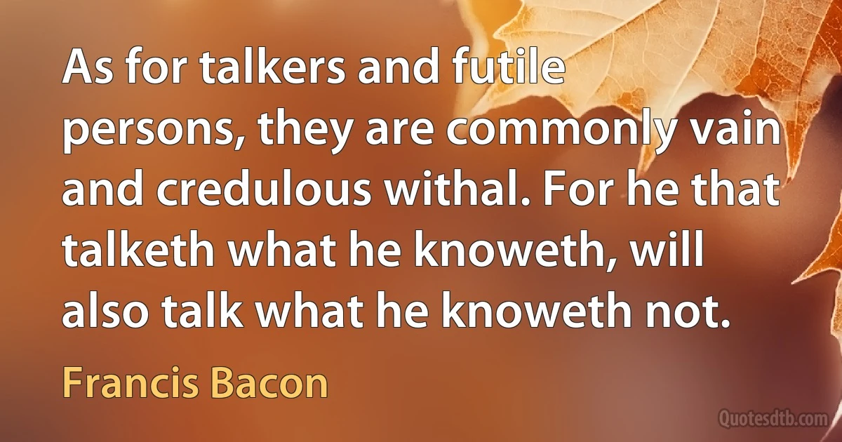 As for talkers and futile persons, they are commonly vain and credulous withal. For he that talketh what he knoweth, will also talk what he knoweth not. (Francis Bacon)