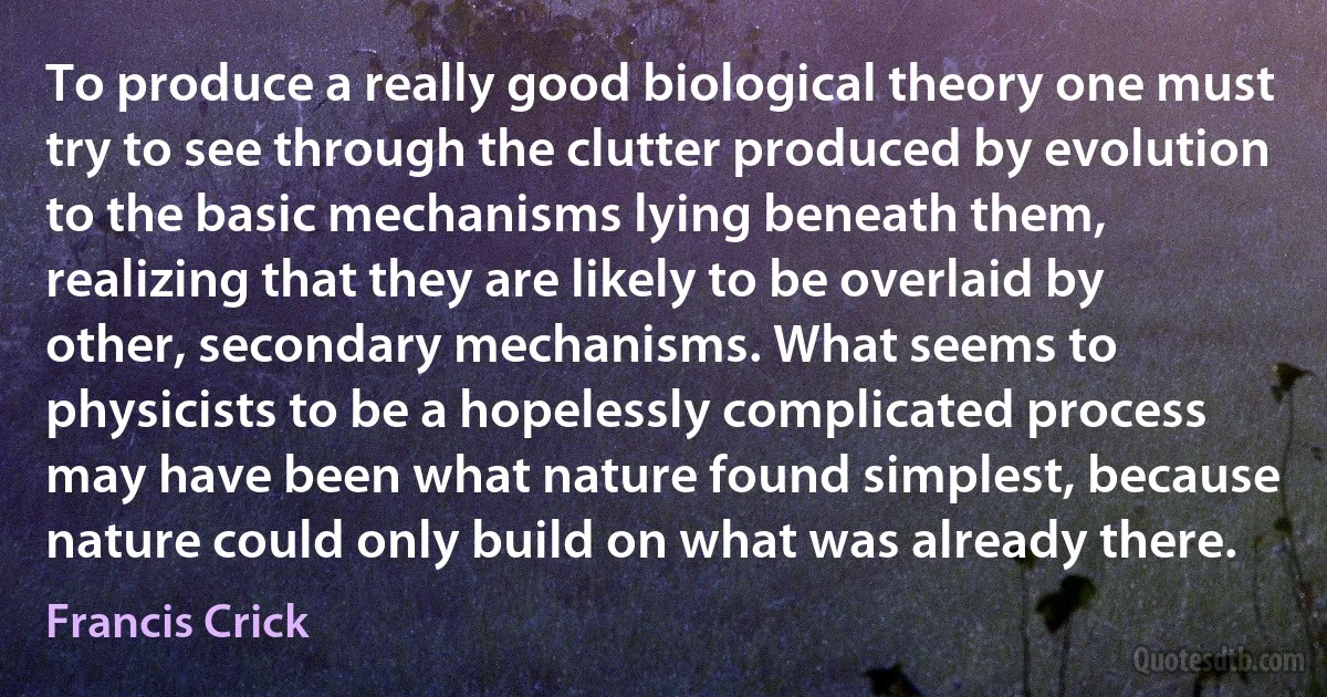 To produce a really good biological theory one must try to see through the clutter produced by evolution to the basic mechanisms lying beneath them, realizing that they are likely to be overlaid by other, secondary mechanisms. What seems to physicists to be a hopelessly complicated process may have been what nature found simplest, because nature could only build on what was already there. (Francis Crick)