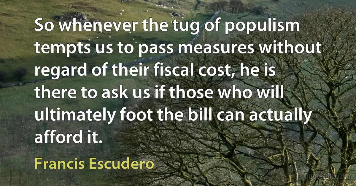 So whenever the tug of populism tempts us to pass measures without regard of their fiscal cost, he is there to ask us if those who will ultimately foot the bill can actually afford it. (Francis Escudero)