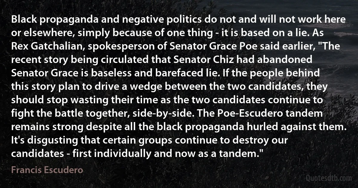 Black propaganda and negative politics do not and will not work here or elsewhere, simply because of one thing - it is based on a lie. As Rex Gatchalian, spokesperson of Senator Grace Poe said earlier, "The recent story being circulated that Senator Chiz had abandoned Senator Grace is baseless and barefaced lie. If the people behind this story plan to drive a wedge between the two candidates, they should stop wasting their time as the two candidates continue to fight the battle together, side-by-side. The Poe-Escudero tandem remains strong despite all the black propaganda hurled against them. It's disgusting that certain groups continue to destroy our candidates - first individually and now as a tandem." (Francis Escudero)