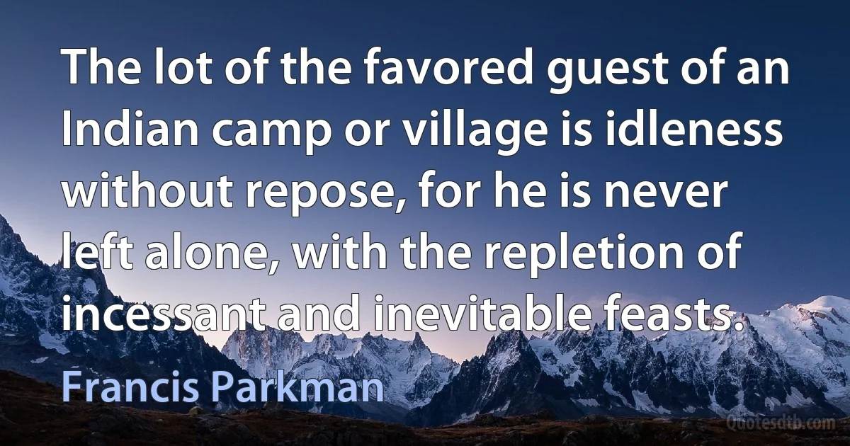 The lot of the favored guest of an Indian camp or village is idleness without repose, for he is never left alone, with the repletion of incessant and inevitable feasts. (Francis Parkman)