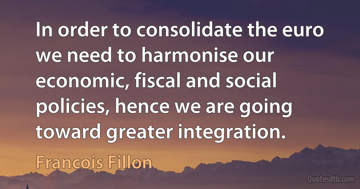 In order to consolidate the euro we need to harmonise our economic, fiscal and social policies, hence we are going toward greater integration. (Francois Fillon)