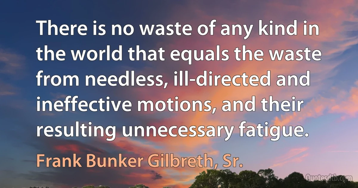 There is no waste of any kind in the world that equals the waste from needless, ill-directed and ineffective motions, and their resulting unnecessary fatigue. (Frank Bunker Gilbreth, Sr.)