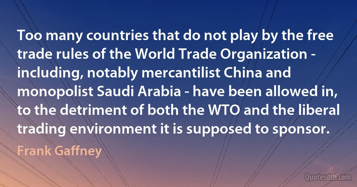 Too many countries that do not play by the free trade rules of the World Trade Organization - including, notably mercantilist China and monopolist Saudi Arabia - have been allowed in, to the detriment of both the WTO and the liberal trading environment it is supposed to sponsor. (Frank Gaffney)