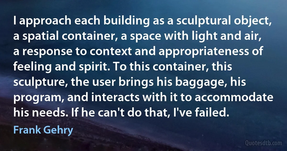 I approach each building as a sculptural object, a spatial container, a space with light and air, a response to context and appropriateness of feeling and spirit. To this container, this sculpture, the user brings his baggage, his program, and interacts with it to accommodate his needs. If he can't do that, I've failed. (Frank Gehry)