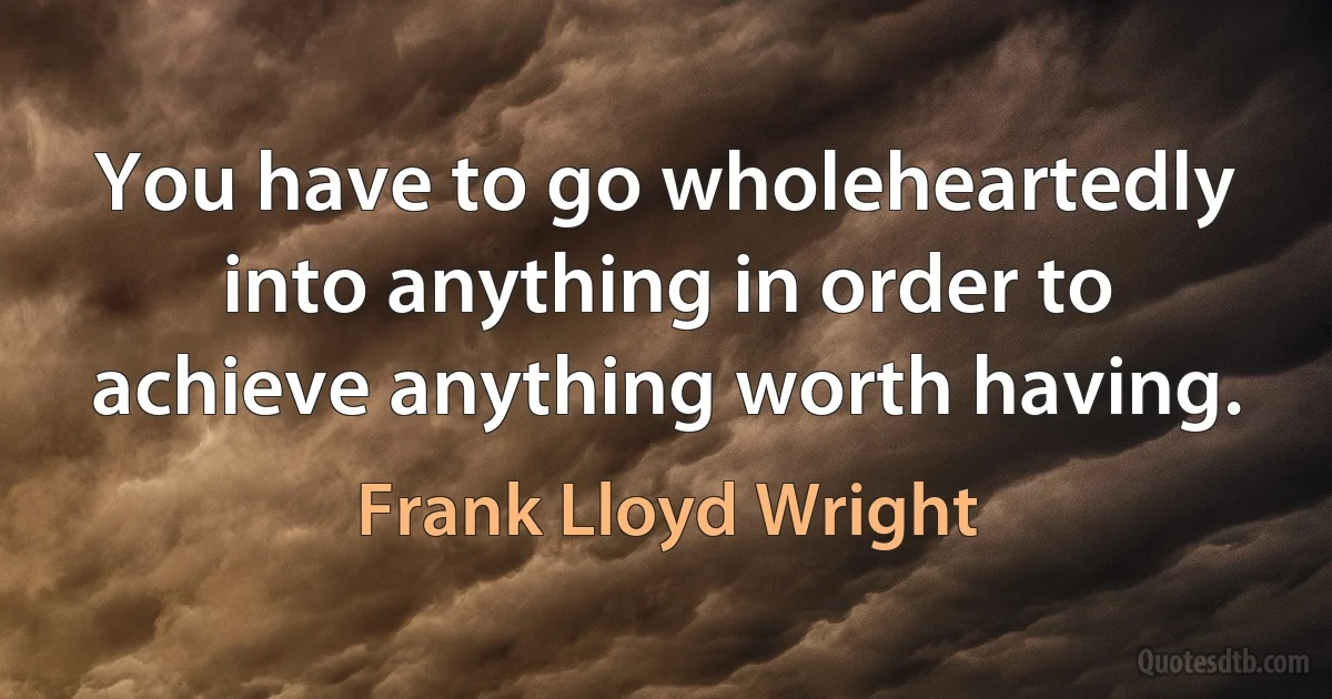 You have to go wholeheartedly into anything in order to achieve anything worth having. (Frank Lloyd Wright)