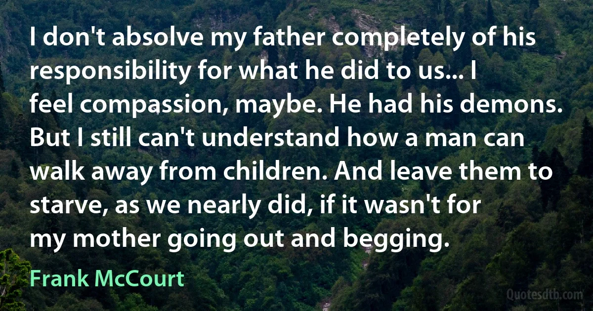 I don't absolve my father completely of his responsibility for what he did to us... I feel compassion, maybe. He had his demons. But I still can't understand how a man can walk away from children. And leave them to starve, as we nearly did, if it wasn't for my mother going out and begging. (Frank McCourt)