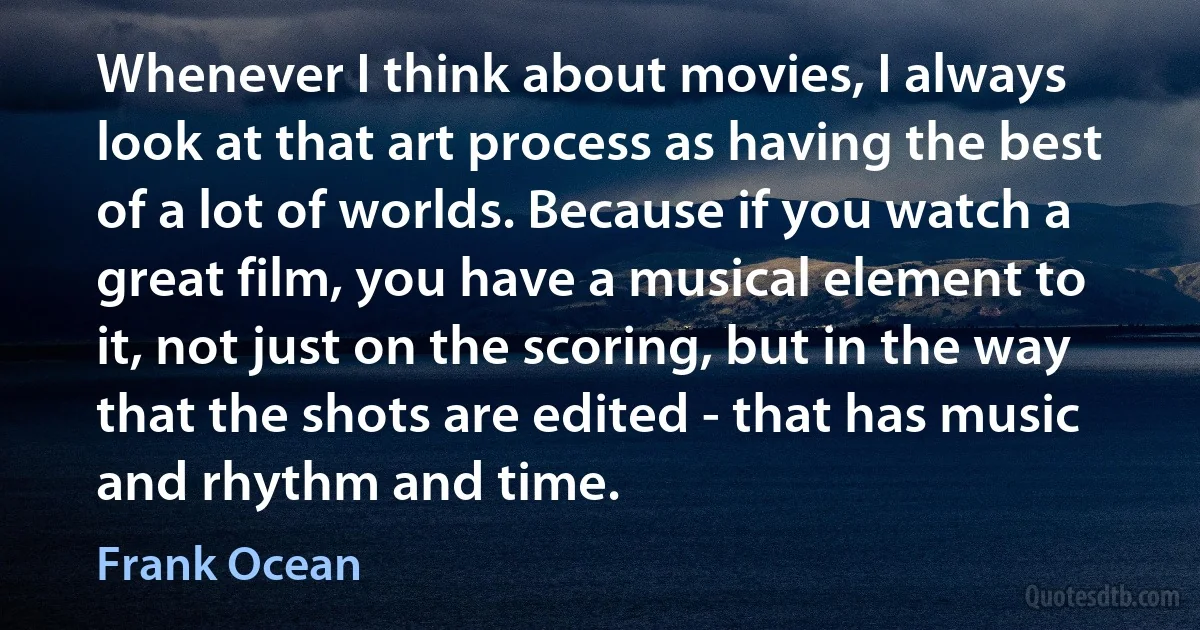 Whenever I think about movies, I always look at that art process as having the best of a lot of worlds. Because if you watch a great film, you have a musical element to it, not just on the scoring, but in the way that the shots are edited - that has music and rhythm and time. (Frank Ocean)