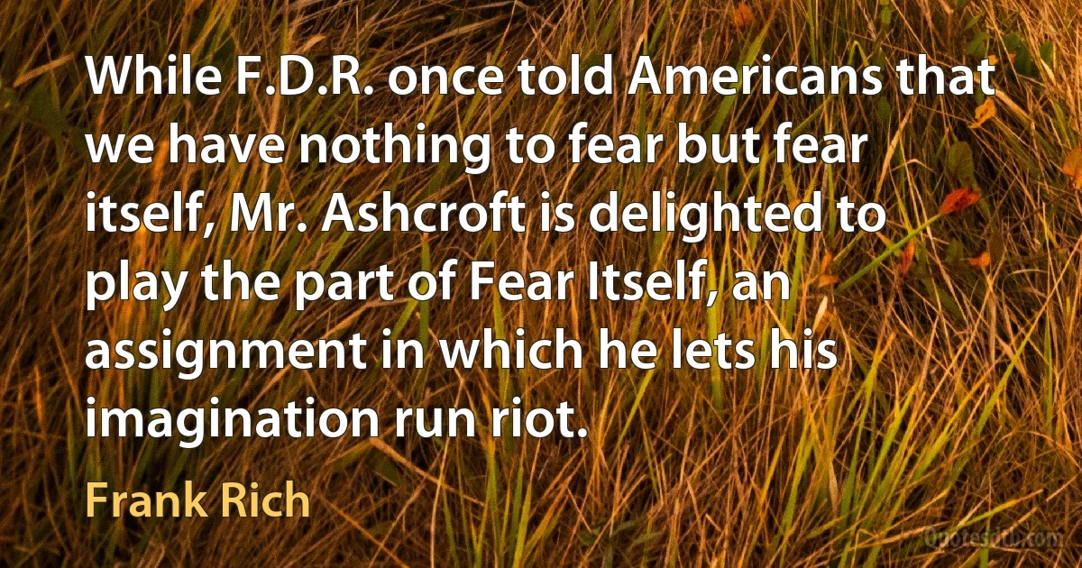 While F.D.R. once told Americans that we have nothing to fear but fear itself, Mr. Ashcroft is delighted to play the part of Fear Itself, an assignment in which he lets his imagination run riot. (Frank Rich)