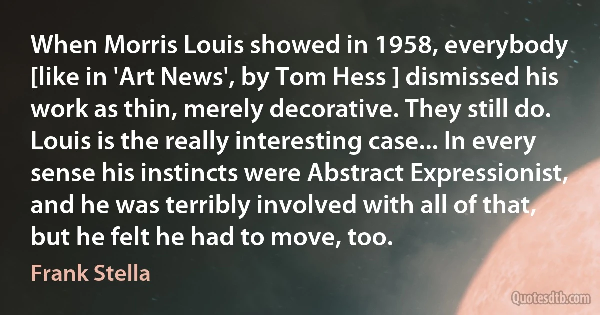 When Morris Louis showed in 1958, everybody [like in 'Art News', by Tom Hess ] dismissed his work as thin, merely decorative. They still do. Louis is the really interesting case... In every sense his instincts were Abstract Expressionist, and he was terribly involved with all of that, but he felt he had to move, too. (Frank Stella)