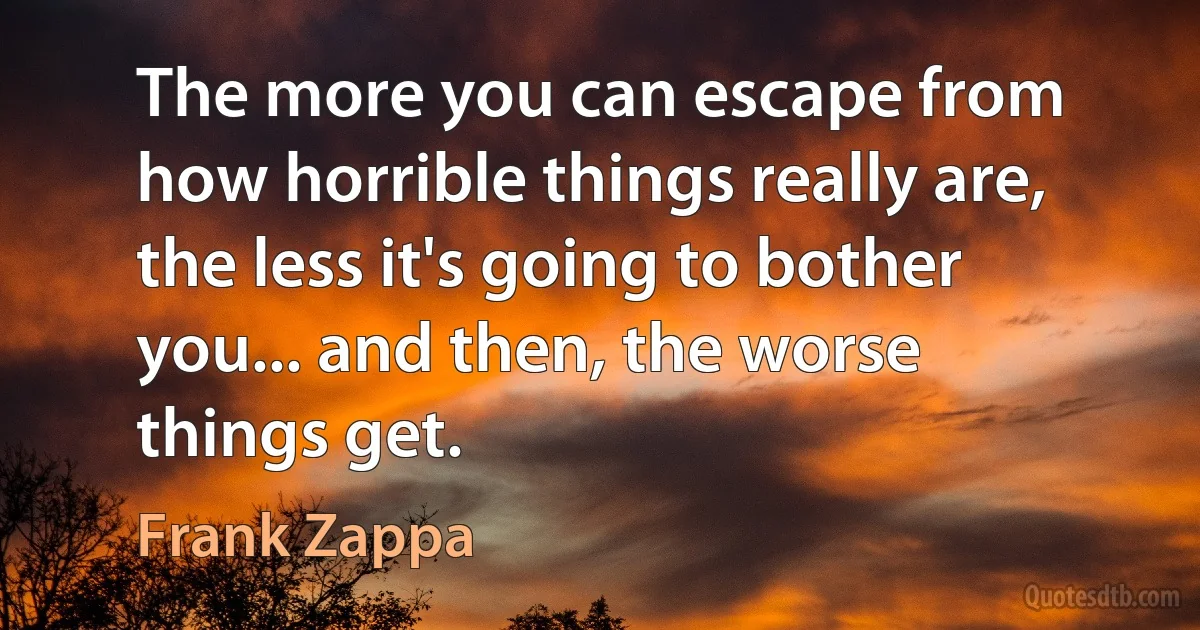 The more you can escape from how horrible things really are, the less it's going to bother you... and then, the worse things get. (Frank Zappa)