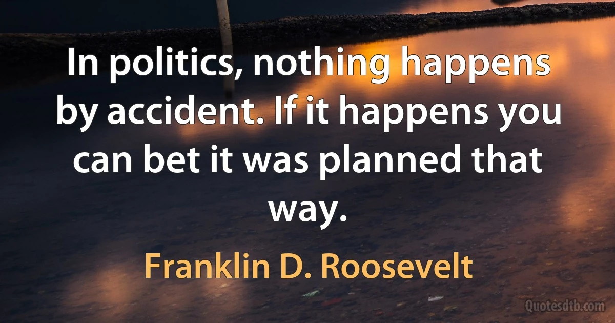 In politics, nothing happens by accident. If it happens you can bet it was planned that way. (Franklin D. Roosevelt)