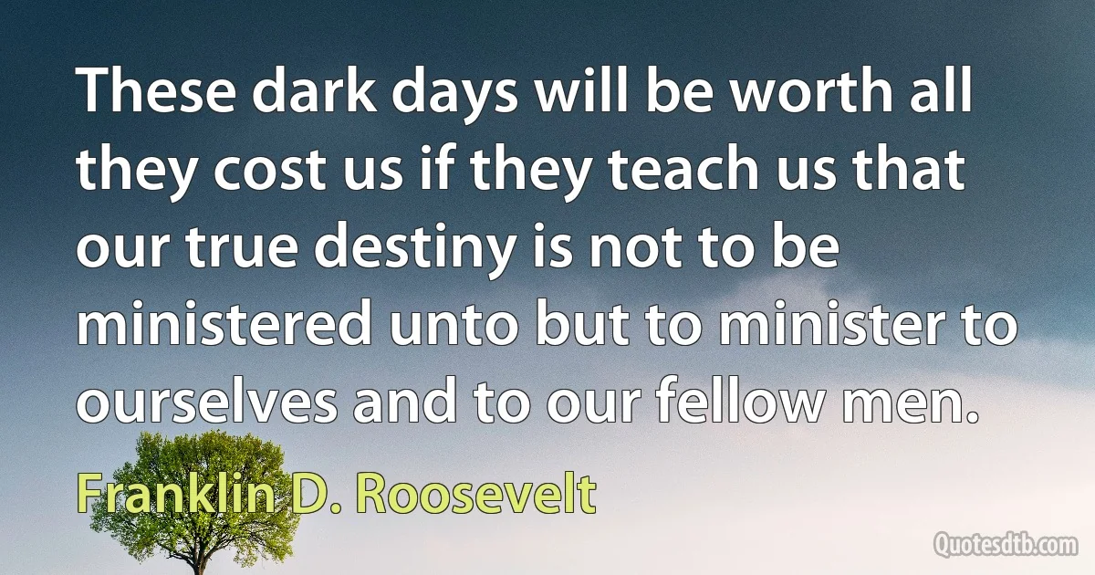 These dark days will be worth all they cost us if they teach us that our true destiny is not to be ministered unto but to minister to ourselves and to our fellow men. (Franklin D. Roosevelt)