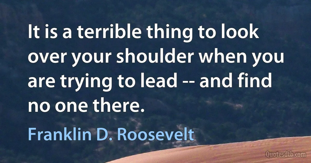 It is a terrible thing to look over your shoulder when you are trying to lead -- and find no one there. (Franklin D. Roosevelt)