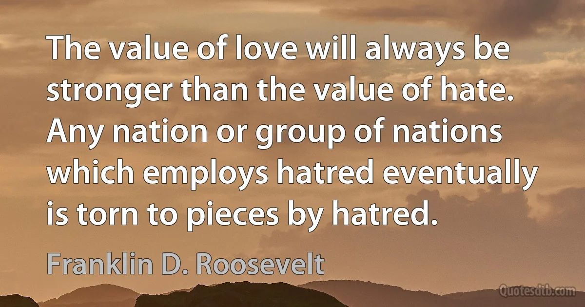 The value of love will always be stronger than the value of hate. Any nation or group of nations which employs hatred eventually is torn to pieces by hatred. (Franklin D. Roosevelt)