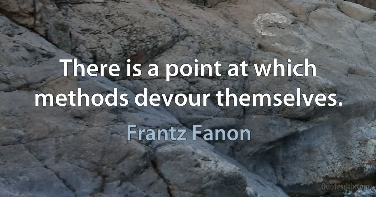 There is a point at which methods devour themselves. (Frantz Fanon)