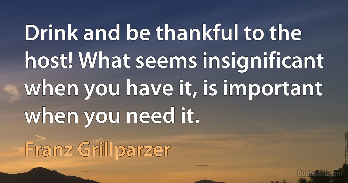 Drink and be thankful to the host! What seems insignificant when you have it, is important when you need it. (Franz Grillparzer)