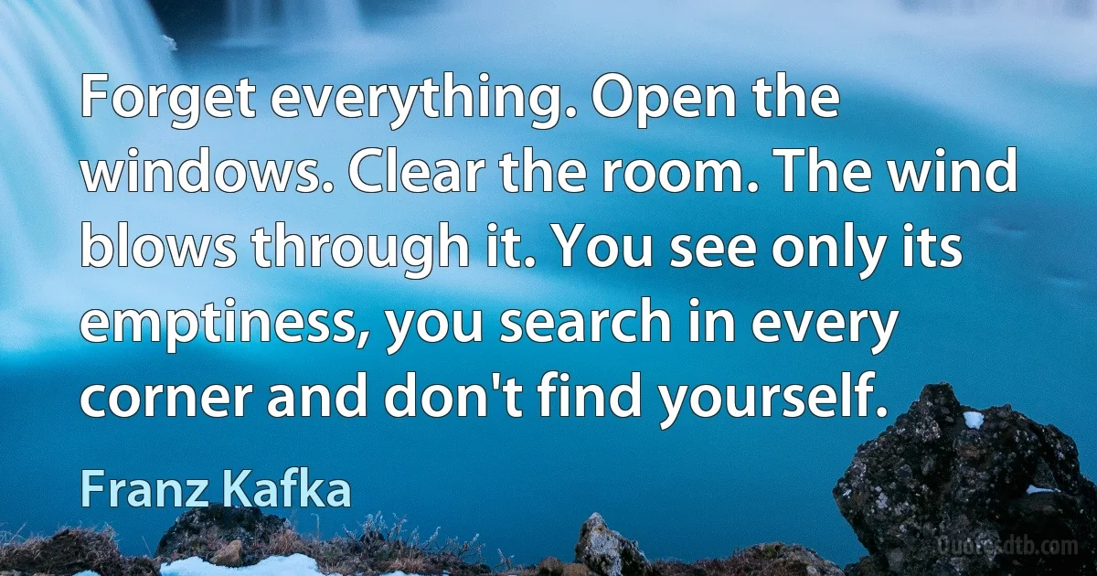 Forget everything. Open the windows. Clear the room. The wind blows through it. You see only its emptiness, you search in every corner and don't find yourself. (Franz Kafka)