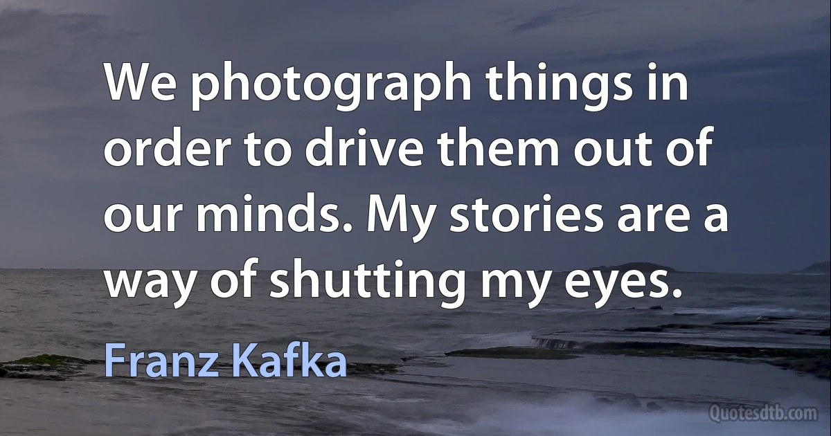 We photograph things in order to drive them out of our minds. My stories are a way of shutting my eyes. (Franz Kafka)