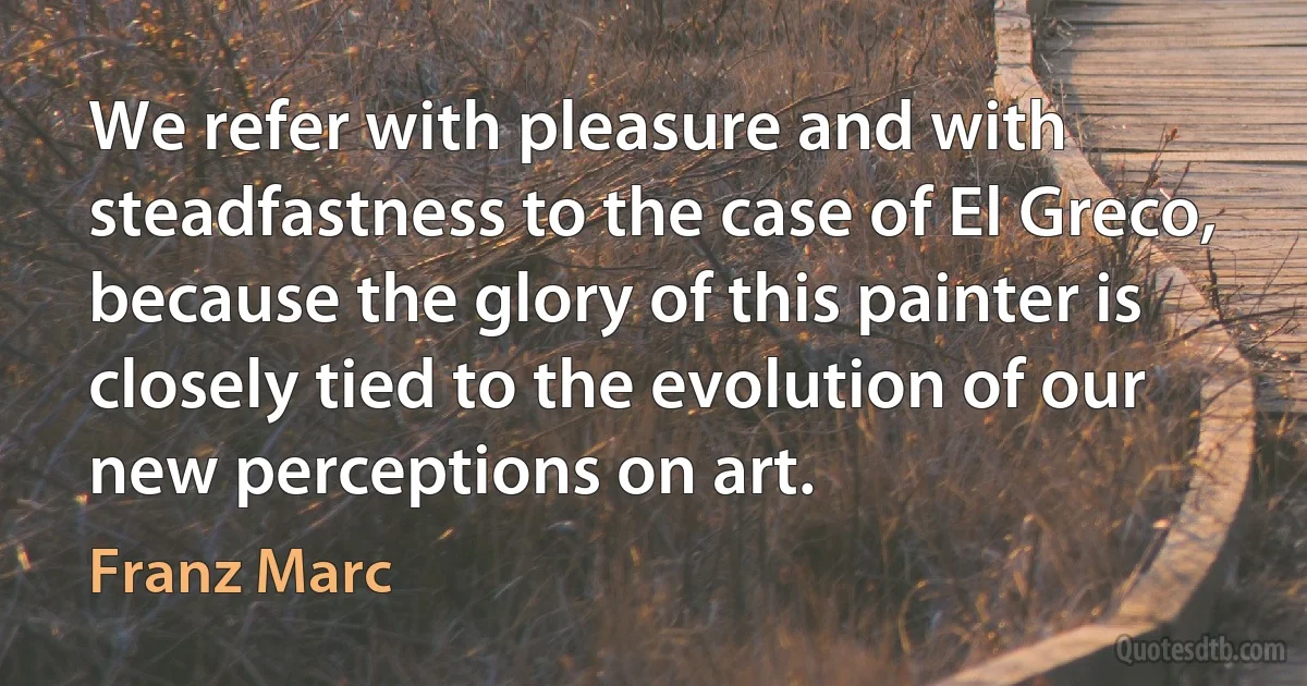 We refer with pleasure and with steadfastness to the case of El Greco, because the glory of this painter is closely tied to the evolution of our new perceptions on art. (Franz Marc)