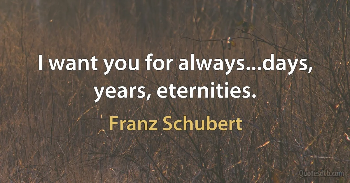 I want you for always...days, years, eternities. (Franz Schubert)