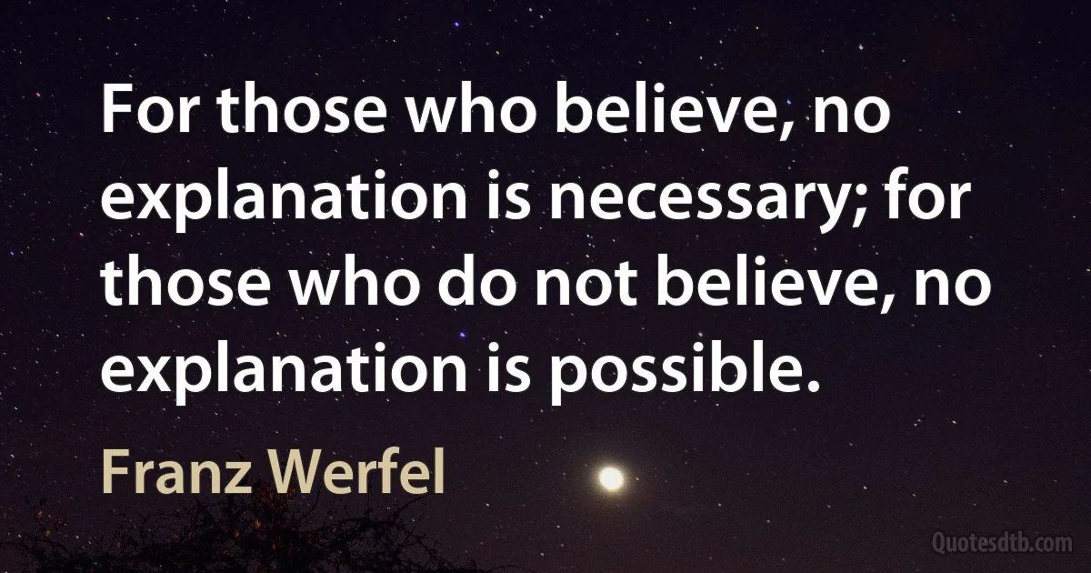 For those who believe, no explanation is necessary; for those who do not believe, no explanation is possible. (Franz Werfel)