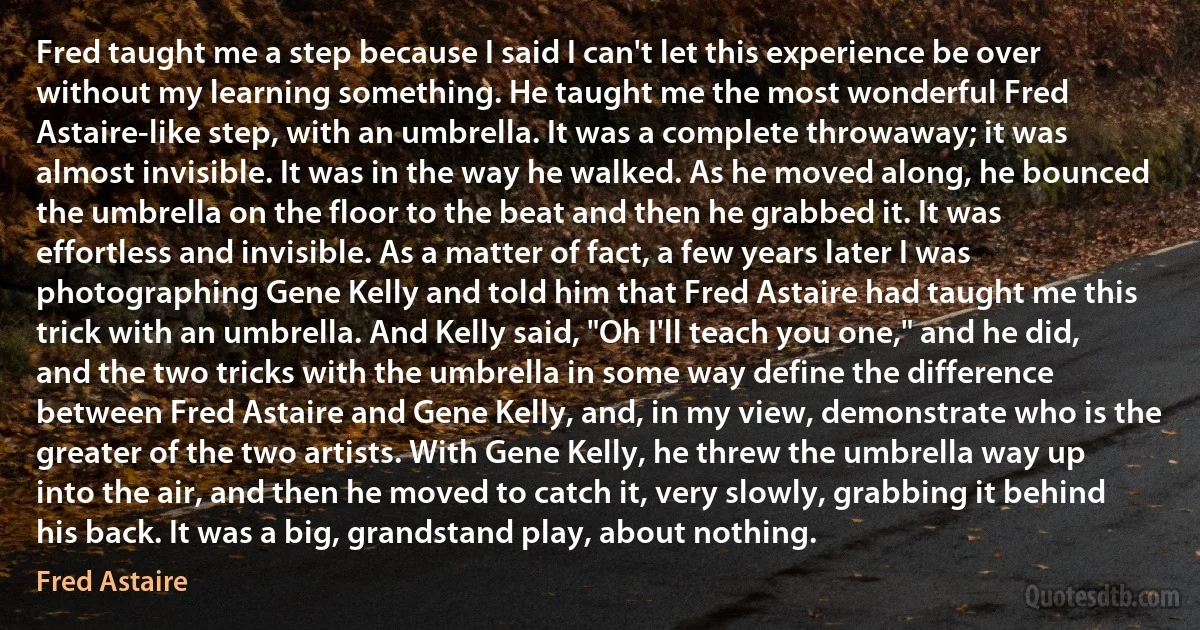 Fred taught me a step because I said I can't let this experience be over without my learning something. He taught me the most wonderful Fred Astaire-like step, with an umbrella. It was a complete throwaway; it was almost invisible. It was in the way he walked. As he moved along, he bounced the umbrella on the floor to the beat and then he grabbed it. It was effortless and invisible. As a matter of fact, a few years later I was photographing Gene Kelly and told him that Fred Astaire had taught me this trick with an umbrella. And Kelly said, "Oh I'll teach you one," and he did, and the two tricks with the umbrella in some way define the difference between Fred Astaire and Gene Kelly, and, in my view, demonstrate who is the greater of the two artists. With Gene Kelly, he threw the umbrella way up into the air, and then he moved to catch it, very slowly, grabbing it behind his back. It was a big, grandstand play, about nothing. (Fred Astaire)