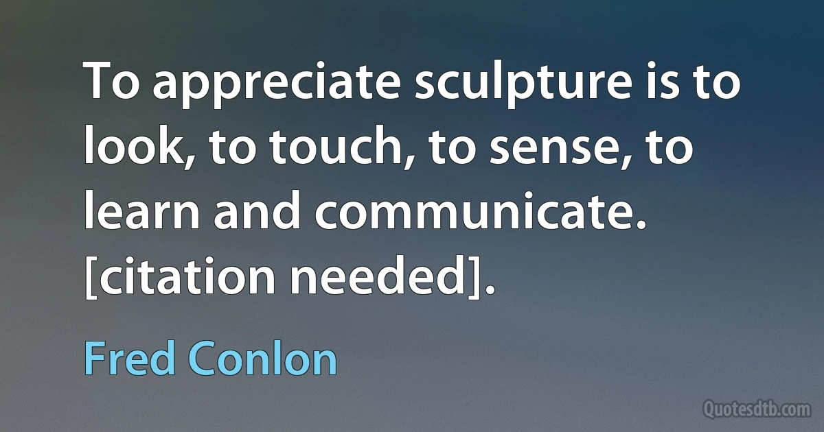 To appreciate sculpture is to look, to touch, to sense, to learn and communicate. [citation needed]. (Fred Conlon)