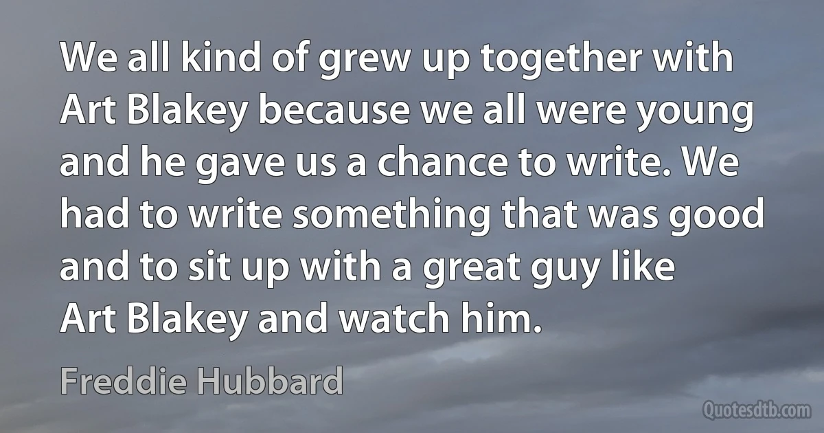 We all kind of grew up together with Art Blakey because we all were young and he gave us a chance to write. We had to write something that was good and to sit up with a great guy like Art Blakey and watch him. (Freddie Hubbard)