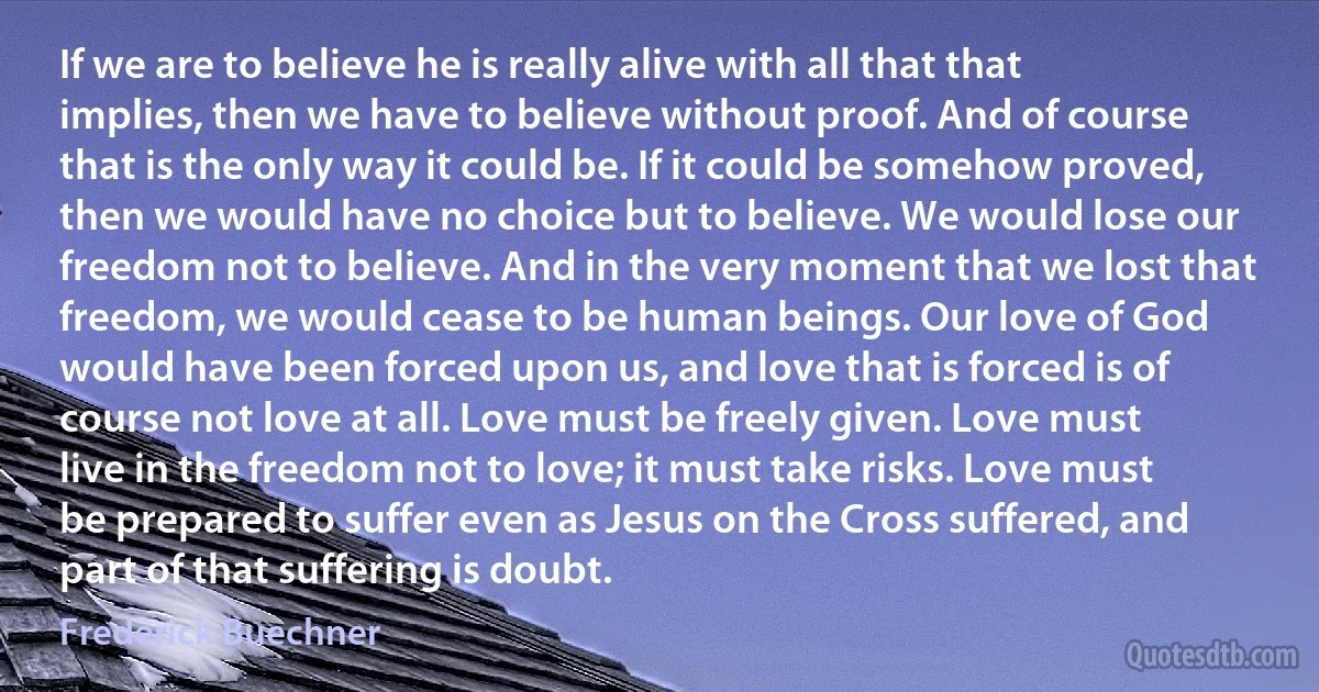 If we are to believe he is really alive with all that that implies, then we have to believe without proof. And of course that is the only way it could be. If it could be somehow proved, then we would have no choice but to believe. We would lose our freedom not to believe. And in the very moment that we lost that freedom, we would cease to be human beings. Our love of God would have been forced upon us, and love that is forced is of course not love at all. Love must be freely given. Love must live in the freedom not to love; it must take risks. Love must be prepared to suffer even as Jesus on the Cross suffered, and part of that suffering is doubt. (Frederick Buechner)