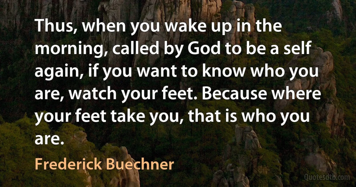 Thus, when you wake up in the morning, called by God to be a self again, if you want to know who you are, watch your feet. Because where your feet take you, that is who you are. (Frederick Buechner)