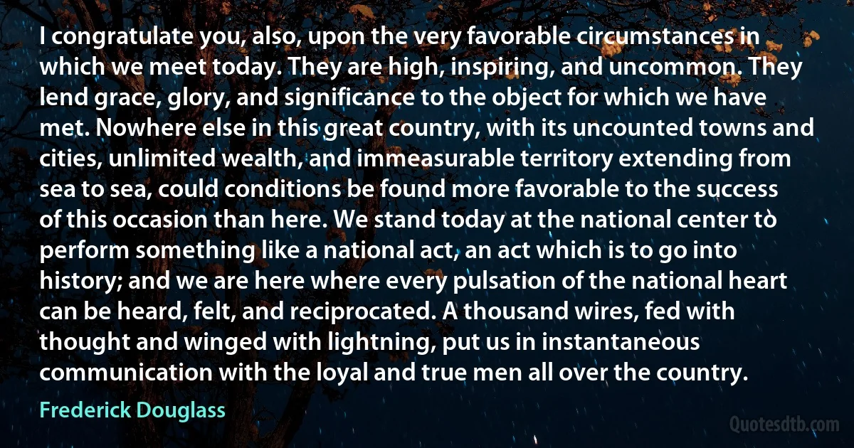 I congratulate you, also, upon the very favorable circumstances in which we meet today. They are high, inspiring, and uncommon. They lend grace, glory, and significance to the object for which we have met. Nowhere else in this great country, with its uncounted towns and cities, unlimited wealth, and immeasurable territory extending from sea to sea, could conditions be found more favorable to the success of this occasion than here. We stand today at the national center to perform something like a national act, an act which is to go into history; and we are here where every pulsation of the national heart can be heard, felt, and reciprocated. A thousand wires, fed with thought and winged with lightning, put us in instantaneous communication with the loyal and true men all over the country. (Frederick Douglass)