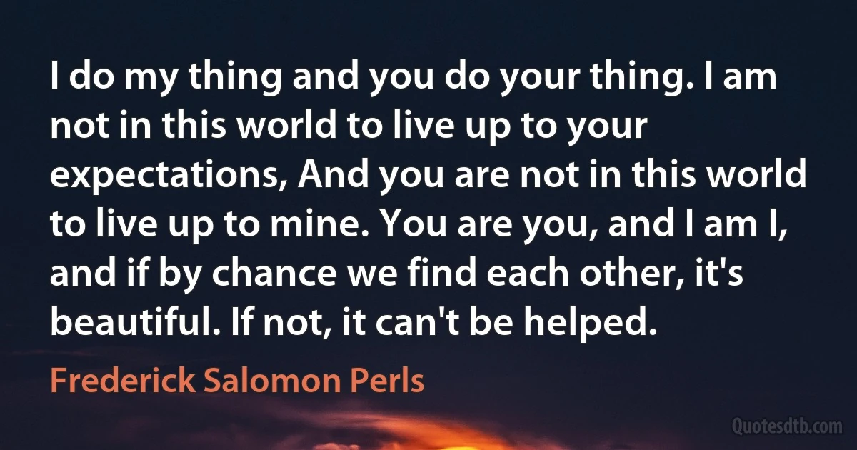 I do my thing and you do your thing. I am not in this world to live up to your expectations, And you are not in this world to live up to mine. You are you, and I am I, and if by chance we find each other, it's beautiful. If not, it can't be helped. (Frederick Salomon Perls)