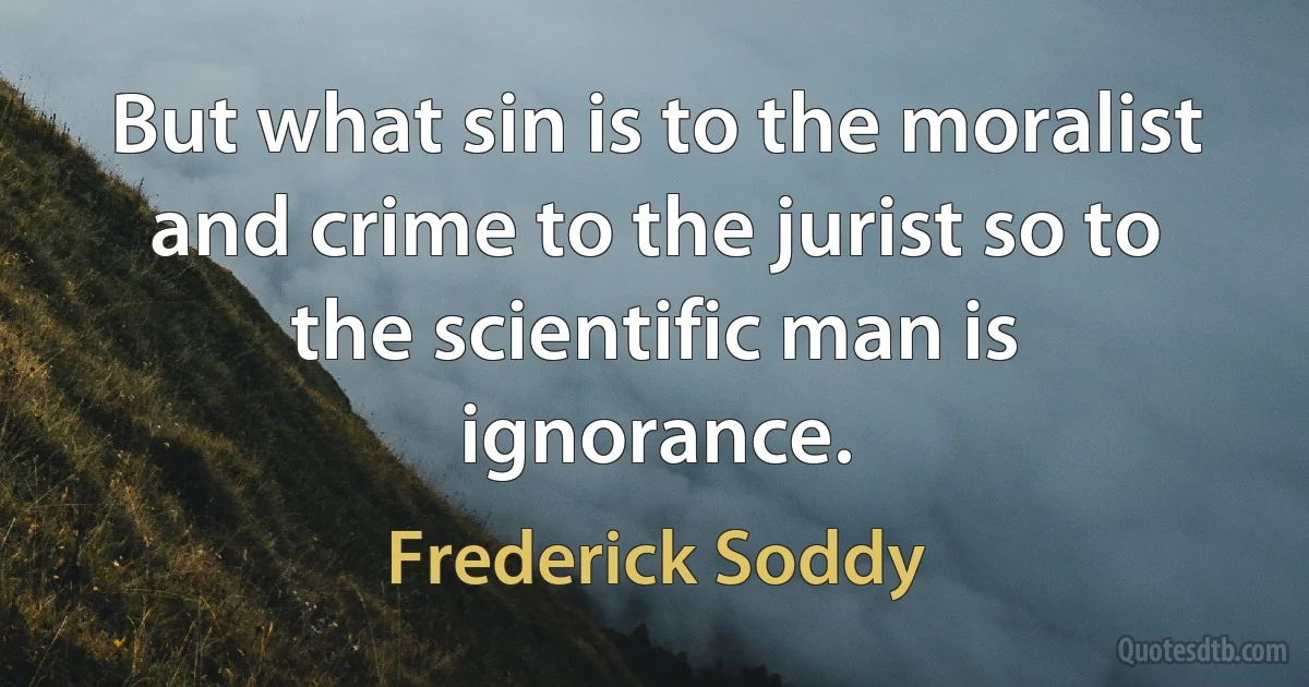 But what sin is to the moralist and crime to the jurist so to the scientific man is ignorance. (Frederick Soddy)