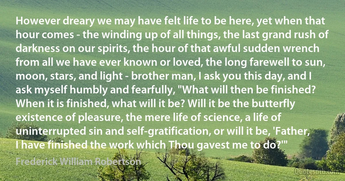 However dreary we may have felt life to be here, yet when that hour comes - the winding up of all things, the last grand rush of darkness on our spirits, the hour of that awful sudden wrench from all we have ever known or loved, the long farewell to sun, moon, stars, and light - brother man, I ask you this day, and I ask myself humbly and fearfully, "What will then be finished? When it is finished, what will it be? Will it be the butterfly existence of pleasure, the mere life of science, a life of uninterrupted sin and self-gratification, or will it be, 'Father, I have finished the work which Thou gavest me to do?'" (Frederick William Robertson)