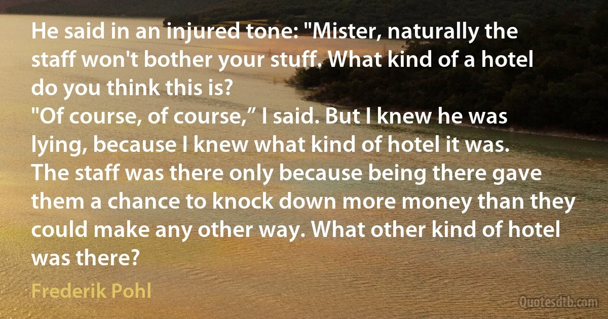 He said in an injured tone: "Mister, naturally the staff won't bother your stuff. What kind of a hotel do you think this is?
"Of course, of course,” I said. But I knew he was lying, because I knew what kind of hotel it was. The staff was there only because being there gave them a chance to knock down more money than they could make any other way. What other kind of hotel was there? (Frederik Pohl)