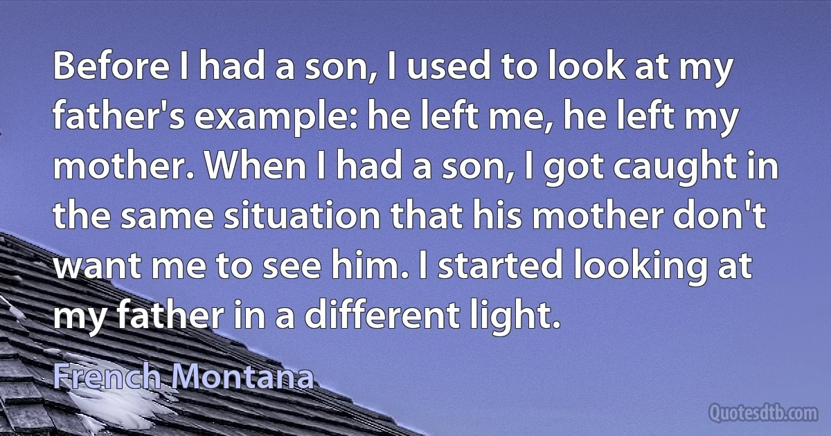 Before I had a son, I used to look at my father's example: he left me, he left my mother. When I had a son, I got caught in the same situation that his mother don't want me to see him. I started looking at my father in a different light. (French Montana)