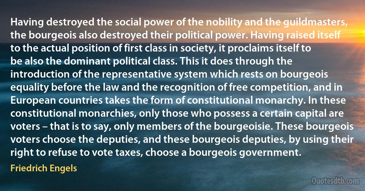 Having destroyed the social power of the nobility and the guildmasters, the bourgeois also destroyed their political power. Having raised itself to the actual position of first class in society, it proclaims itself to be also the dominant political class. This it does through the introduction of the representative system which rests on bourgeois equality before the law and the recognition of free competition, and in European countries takes the form of constitutional monarchy. In these constitutional monarchies, only those who possess a certain capital are voters – that is to say, only members of the bourgeoisie. These bourgeois voters choose the deputies, and these bourgeois deputies, by using their right to refuse to vote taxes, choose a bourgeois government. (Friedrich Engels)