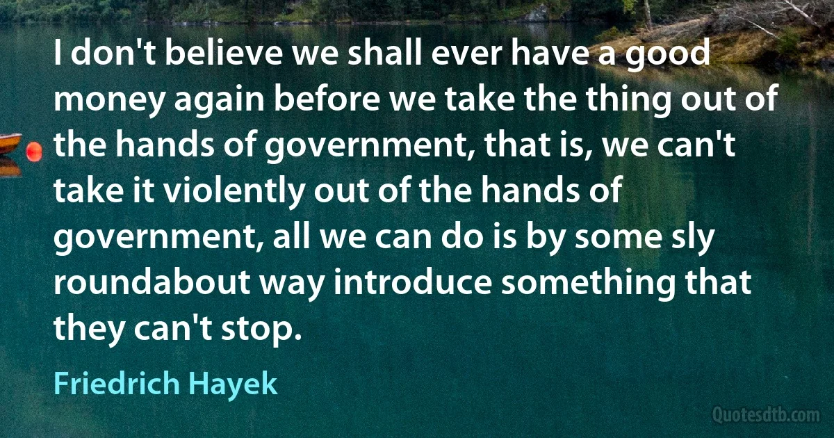 I don't believe we shall ever have a good money again before we take the thing out of the hands of government, that is, we can't take it violently out of the hands of government, all we can do is by some sly roundabout way introduce something that they can't stop. (Friedrich Hayek)