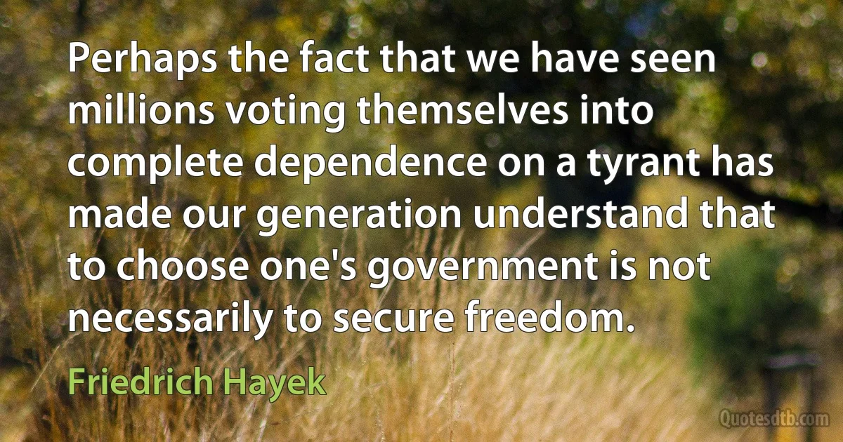 Perhaps the fact that we have seen millions voting themselves into complete dependence on a tyrant has made our generation understand that to choose one's government is not necessarily to secure freedom. (Friedrich Hayek)