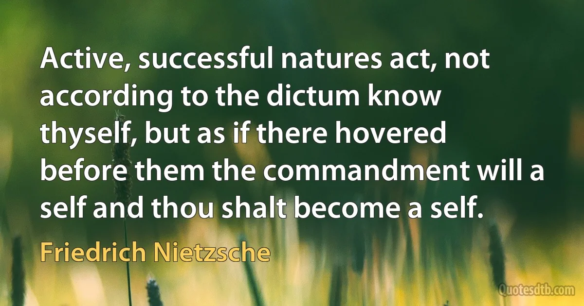 Active, successful natures act, not according to the dictum know thyself, but as if there hovered before them the commandment will a self and thou shalt become a self. (Friedrich Nietzsche)