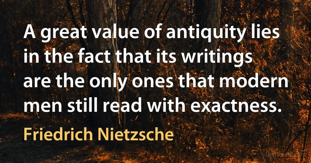 A great value of antiquity lies in the fact that its writings are the only ones that modern men still read with exactness. (Friedrich Nietzsche)