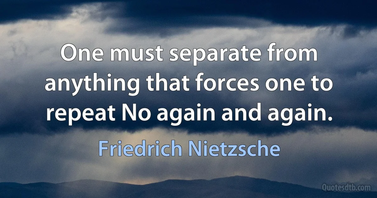 One must separate from anything that forces one to repeat No again and again. (Friedrich Nietzsche)