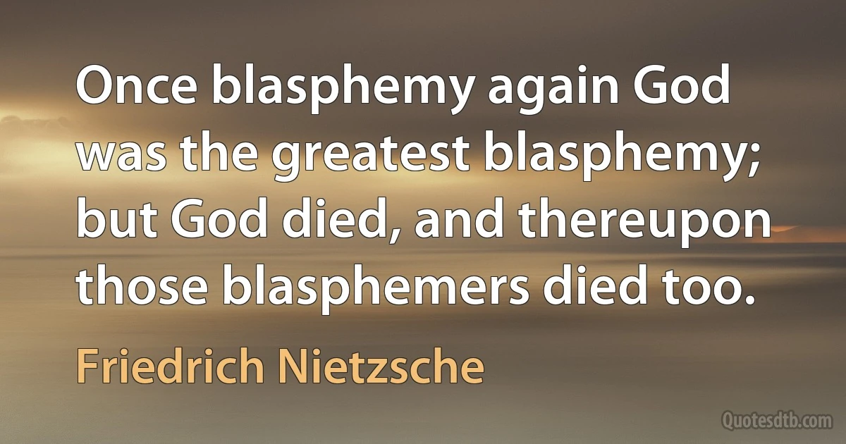 Once blasphemy again God was the greatest blasphemy; but God died, and thereupon those blasphemers died too. (Friedrich Nietzsche)