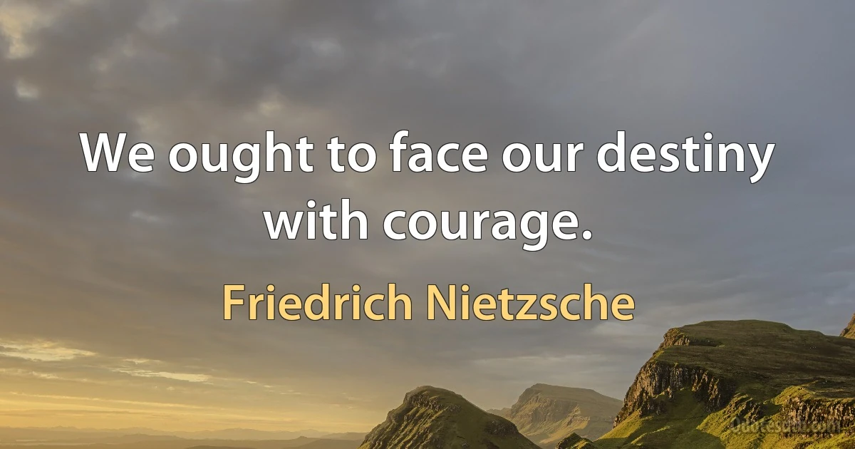 We ought to face our destiny with courage. (Friedrich Nietzsche)