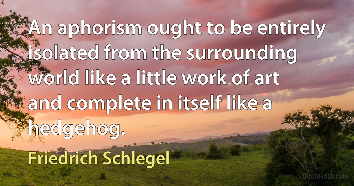 An aphorism ought to be entirely isolated from the surrounding world like a little work of art and complete in itself like a hedgehog. (Friedrich Schlegel)